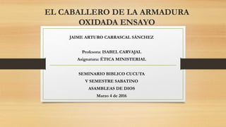 EL CABALLERO DE LA ARMADURA
OXIDADA ENSAYO
JAIME ARTURO CARRASCAL SÁNCHEZ
Profesora: ISABEL CARVAJAL
Asignatura: ÉTICA MINISTERIAL
SEMINARIO BIBLICO CUCUTA
V SEMESTRE SABATINO
ASAMBLEAS DE DIOS
Marzo 4 de 2016
 