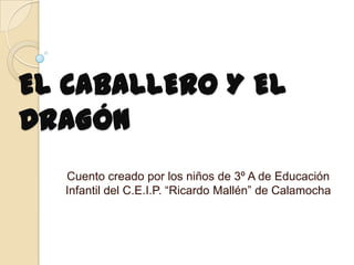 EL CABALLERO Y EL
DRAGÓN
  Cuento creado por los niños de 3º A de Educación
  Infantil del C.E.I.P. “Ricardo Mallén” de Calamocha
 