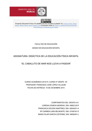 Proyecto Educación Física "el caballito de mar nos lleva a pasear" by Lorena Conesa, Paqui
Dólera, María García, Mari Carmen Lara is licensed under a Creative Commons Reconocimiento-
NoComercial 4.0 Internacional License.
FACULTAD DE EDUCACIÓN
GRADO EN EDUCACIÓN INFANTIL
ASIGNATURA: DIDÁCTICA DE LA EDUCACIÓN FÍSICA INFANTIL
“EL CABALLITO DE MAR NOS LLEVA A PASEAR”
CURSO ACADÉMICO 2014/15. CURSO 4º GRUPO 4X
PROFESOR: FRANCISCO JOSÉ LÓPEZ VILLALBA
FECHA DE ENTREGA: 19 DE DICIEMBRE 2014
COMPONENTES DEL GRUPO-4-X:
LORENA CONESA MORENO, DNI: 48662120-P
FRANCISCA DÓLERA MARTÍNEZ, DNI: 48544531-H
Mª CARMEN LARA BELMONTE, DNI: 27458181-E
MARIA PILAR GARCÍA CISTERNE, DNI: 48692491-L
 