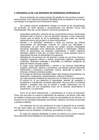 15
3. DESARROLLO DE LAS SESIONES DE ENSEÑANZA-APRENDIZAJE
Para la realización de nuestro proyecto “El caballito de mar nos lleva a pasear”,
hemos tomado como referencia el Decreto 254/2008 donde se establece lo que se hay
que trabajar en el segundo ciclo de Educación Infantil.
Con nuestro proyecto pretendemos trabajar en función de las características
del alumnado, de cómo aprende y proporcionando una atención mucho más
individualizada. Para ello, se han tenido en cuenta los principios de:
- Aprendizaje significativo: partiendo de sus conocimientos previos, siendo éstos
familiares para el alumno y que les permitirán llevarlos a otras situaciones
nuevas para él donde se dé el aprendizaje. De este modo irá creando
relaciones entre lo que ya sabe y el nuevo conocimiento.
- Atender a la diversidad: ofreciendo a todos los alumnos las mismas
oportunidades de aprendizaje, teniendo en cuenta sus dificultades y
necesidades, ya que habrán alumnos que tengan diversas necesidades
educativas especiales como deficiencias auditivas e intelectuales, distintos
ritmos de aprendizaje, por presentar superdotación o estilos cognitivos
diferentes. Debido a todo ello, se deben tener en cuenta aspectos como la
organización del aula, la metodología y la evaluación.
- Globalización: los alumnos han de aprender a través de una forma diversa e
integrada, siguiendo criterios y pautas, proponiendo objetivos, organizando
contenidos, diseñando materiales y actividades, en definitiva, trabajando las
áreas de manera conjunta y global.
- El juego surge espontáneamente y permite a los alumnos desarrollarse
cognitiva, psicomotor, afectiva y socialmente, permitiendo además desarrollar
sentimientos y emociones, comprender normas, desarrollar la atención, la
memoria o imitando conductas sociales.
- En la etapa de infantil las actividades deben estar dirigidas principalmente a la
observación, manipulación, experimentación, esfuerzo y reflexión.
- Los niños aprenden mediante la interacción con el medio en el que interactúan.
El entorno es el que determina el aprendizaje, además de ayudarles a
socializarse y a desarrollar conductas adecuadas. Hay que crear un ambiente
atractivo y acogedor para que se motiven y puedan relacionarse con los
demás, tanto con sus compañeros como con el docente, desarrollando la
cooperación y su autonomía.
Como se ha dicho anteriormente, y centrándonos en el área de Educación
Física, hay que tener en cuenta la organización de espacios y del tiempo. Ésta debe
ser estable y variada para poder atender a todas las necesidades de los alumnos. La
duración de las actividades planteadas será flexible, habiendo momentos de actividad
y paradas o reflexión.
Los materiales son los que condicionan en parte el desarrollo de la actividad.
Por ello, éstos deben ser motivantes, permitiendo a los niños llevar a cabo el juego
que imaginen, que los manipulen, en definitiva, que exploren con ellos.
En todas las sesiones planteadas el centro de interés es el control corporal.
Para desarrollar dicha habilidad se han planteado numerosas actividades.
 