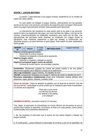 16
SESIÓN 1. JUEGOS MOTORES
La sesión 1 está dedicada a los juegos motores, basándonos en el modelo de
sesión de López (2004).
En esta sesión se trabajan 6 juegos motores, alternándolos con las paradas,
donde se les hace a los alumnos una batería de preguntas para conseguir información
sobre los juegos aprovechando también estas paradas para descansar.
La intervención del maestro/a en esta sesión será la de guiar a los alumnos,
donde le dará una explicación del juego, así como también las reglas y normas de los
mismos, proporcionándoles los materiales necesarios para cada uno de ellos. Las
agrupaciones del alumnado serán diversas; se empezará con juegos donde la
agrupación será individual, pasaremos a jugar por parejas, a continuación por
pequeños grupos y ya para terminar en gran grupo. Esta sesión es tanto exploratoria
como guiada.
SESIÓN
Nº
1 CICLO
2º Ciclo
3 años
METODOLOGÍA
Juegos motrices
Objetivo (motriz) general sesión:
- Desarrollar el control corporal.
- Introducir la relajación a través de la respiración.
Objetivo (según valor):
- Aprender a cooperar y trabajar en equipo.
Objetivo (conceptual según centro de interés):
- Conocer el mundo marino, sus animales y plantas.
Contenidos: Situaciones jugadas de control del propio cuerpo y de sus partes.
Situaciones jugadas para relajarse a través de la respiración.
Hilo o eje conductor: juegos motores, “El caballito de mar”.
VALOR: Cooperación (trabajado en el juego 3 “Damos de comer al caballito de mar”)
Recursos, materiales e instalaciones: picas, aros, ordenador, música, pelotas, aros
pequeños, cajas, globos, indiacas, cuerdas, túnel.
Ritual de entrada: Todos se dirigirán al pabellón con el ritual de la canción “Una fila
hay que formar”, hasta llegar al punto puesto por el maestro/a para hacer la asamblea.
La canción es la siguiente:
“Para salir y para entrar
una fila hay que formar
uno delante y otro detrás
y sin empujar”.
ASAMBLEA INICIAL: encuentro inicial (5-10 minutos).
Tras llegar, el alumnado irá colocándose en círculo (Rincón de encuentro) al que se
acudirá para realizar la asamblea, al principio, al final y en cada parada. Como partes
fundamentales de la asamblea destacamos:
1. Se les explicará al alumnado que la sesión de hoy estará dirigida a trabajar los
juegos motores.
2. A continuación, y para introducir al alumnado en el tema y aún en la asamblea, se
 