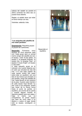 20
cabeza del caballo se pondrá el
último corriendo los otros dos un
puesto hacia delante.
Reglas: el caballo tiene que estar
el menor tiempo con dos.
Variantes: saltando, trote.
“Los amiguitos del caballito de
mar están perdidos”
Organización: Pequeños grupos
(5 grupos de 5 personas).
Desarrollo: Formamos cinco
equipos de cinco personas cada
uno. Cada grupo será un animal
marino amigo del caballito de mar:
el equipo 1 será “el pez globo”, el
equipo 2 “la langosta Angosta”, el
equipo tres “el cangrejo Viejo”, el
equipo 4 “el pez Ángel” y el equipo
5 “pez Gato”.
A cada pequeño grupo se le
colocará una cuerda dispersa por
el suelo que simulará las olas del
mar, a lo cual cada jugador de
cada equipo tendrá que pasar
sobre ésta, en equilibrio, con una
lata en las manos que simulará un
pez perdido, amigo del caballito de
mar, hasta llevarlo al otro extremo
de la pista. Cuando cada miembro
de cada equipo haya llevado “su
pez” junto a sus amiguitos, tendrá
que volver de la misma forma
hasta el punto de partida, en
equilibrio, por encima de la cuerda
y cuando lleguen tocarán al
siguiente jugador para que salga y
haga lo mismo que su
compañero/a. El primer equipo
que lleve las cinco latas a su
destino y vuelva al lugar donde
esté su equipo, conseguirá un
punto.
Desarrollar el
equilibrio.
 