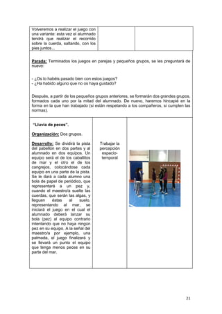 21
Volveremos a realizar el juego con
una variante: esta vez el alumnado
tendrá que realizar el recorrido
sobre la cuerda, saltando, con los
pies juntos...
Parada: Terminados los juegos en parejas y pequeños grupos, se les preguntará de
nuevo:
- ¿Os lo habéis pasado bien con estos juegos?
- ¿Ha habido alguno que no os haya gustado?
Después, a partir de los pequeños grupos anteriores, se formarán dos grandes grupos,
formados cada uno por la mitad del alumnado. De nuevo, haremos hincapié en la
forma en la que han trabajado (si están respetando a los compañeros, si cumplen las
normas).
“Lluvia de peces”.
Organización: Dos grupos.
Desarrollo: Se dividirá la pista
del pabellón en dos partes y al
alumnado en dos equipos. Un
equipo será el de los caballitos
de mar y el otro el de los
cangrejos, colocándose cada
equipo en una parte de la pista.
Se le dará a cada alumno una
bola de papel de periódico, que
representará a un pez y,
cuando el maestro/a suelte las
cuerdas, que serán las algas, y
lleguen éstas al suelo,
representando al mar, se
iniciará el juego en el cual el
alumnado deberá lanzar su
bola (pez) al equipo contrario
intentando que no haya ningún
pez en su equipo. A la señal del
maestro/a por ejemplo, una
palmada, el juego finalizará y
se llevará un punto el equipo
que tenga menos peces en su
parte del mar.
Trabajar la
percepción
espacio-
temporal
 