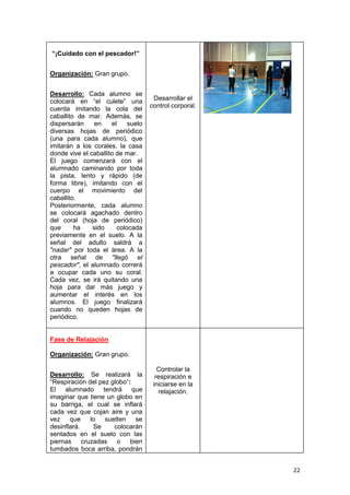 22
“¡Cuidado con el pescador!”
Organización: Gran grupo.
Desarrollo: Cada alumno se
colocará en “el culete” una
cuerda imitando la cola del
caballito de mar. Además, se
dispersarán en el suelo
diversas hojas de periódico
(una para cada alumno), que
imitarán a los corales, la casa
donde vive el caballito de mar.
El juego comenzará con el
alumnado caminando por toda
la pista, lento y rápido (de
forma libre), imitando con el
cuerpo el movimiento del
caballito.
Posteriormente, cada alumno
se colocará agachado dentro
del coral (hoja de periódico)
que ha sido colocada
previamente en el suelo. A la
señal del adulto saldrá a
"nadar" por toda el área. A la
otra señal de "llegó el
pescador", el alumnado correrá
a ocupar cada uno su coral.
Cada vez, se irá quitando una
hoja para dar más juego y
aumentar el interés en los
alumnos. El juego finalizará
cuando no queden hojas de
periódico.
Desarrollar el
control corporal.
Fase de Relajación
Organización: Gran grupo.
Desarrollo: Se realizará la
“Respiración del pez globo”:
El alumnado tendrá que
imaginar que tiene un globo en
su barriga, el cual se inflará
cada vez que cojan aire y una
vez que lo suelten se
desinflará. Se colocarán
sentados en el suelo con las
piernas cruzadas o bien
tumbados boca arriba, pondrán
Controlar la
respiración e
iniciarse en la
relajación.
 