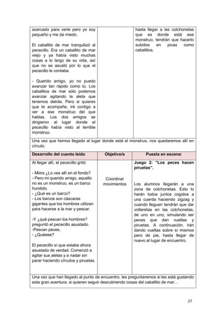 27
acercado para verle pero yo soy
pequeño y me da miedo.
El caballito de mar tranquilizó al
pececillo. Era un caballito de mar
viejo y ya había visto muchas
cosas a lo largo de su vida, así
que no se asustó por lo que el
pececillo le contaba.
- Querido amigo, yo no puedo
avanzar tan rápido como tú. Los
caballitos de mar sólo podemos
avanzar agitando la aleta que
tenemos detrás. Pero si quieres
que te acompañe, iré contigo a
ver a ese monstruo del que
hablas. Los dos amigos se
dirigieron al lugar donde el
pececillo había visto al terrible
monstruo.
hasta llegar a las colchonetas
que es donde está ese
monstruo, tendrán que hacerlo
subidos en picas como
caballitos.
Una vez que hemos llegado al lugar donde está el monstruo, nos quedaremos allí en
círculo.
Desarrollo del cuento leído Objetivo/s Puesta en escena:
Al llegar allí, el pececillo gritó:
- Miiira ¿Lo ves allí en el fondo?
- Pero mi querido amigo, aquello
no es un monstruo, es un barco
hundido.
- ¿Qué es un barco?
- Los barcos son cáscaras
gigantes que los hombres utilizan
para hacerse a la mar y pescar.
-Y ¿qué pescan los hombres?
preguntó el pececillo asustado.
-Pescan peces.
- ¿Quéeee?
El pececillo sí que estaba ahora
asustado de verdad. Comenzó a
agitar sus aletas y a nadar sin
parar haciendo círculos y piruetas.
Coordinar
movimientos
Juego 2: “Los peces hacen
piruetas”.
Los alumnos llegarán a una
zona de colchonetas. Esto lo
harán todos juntos cogidos a
una cuerda haciendo zigzag y
cuando lleguen tendrán que dar
volteretas en las colchonetas,
de uno en uno, simulando ser
peces que dan vueltas y
piruetas. A continuación, irán
dando vueltas sobre sí mismos
pero de pie, hasta llegar de
nuevo al lugar de encuentro.
Una vez que han llegado al punto de encuentro, les preguntaremos si les está gustando
esta gran aventura, si quieren seguir descubriendo cosas del caballito de mar…
 