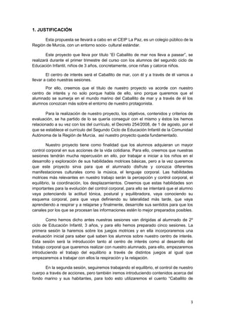 3
1. JUSTIFICACIÓN
Esta propuesta se llevará a cabo en el CEIP La Paz, es un colegio público de la
Región de Murcia, con un entorno socio- cultural estándar.
Este proyecto que lleva por título “El Caballito de mar nos lleva a pasear”, se
realizará durante el primer trimestre del curso con los alumnos del segundo ciclo de
Educación Infantil, niños de 3 años, concretamente, once niñas y catorce niños.
El centro de interés será el Caballito de mar, con él y a través de él vamos a
llevar a cabo nuestras sesiones.
Por ello, creemos que el título de nuestro proyecto va acorde con nuestro
centro de interés y no solo porque habla de ello, sino porque queremos que el
alumnado se sumerja en el mundo marino del Caballito de mar y a través de él los
alumnos conozcan más sobre el entorno de nuestro protagonista.
Para la realización de nuestro proyecto, los objetivos, contenidos y criterios de
evaluación, se ha partido de lo se quería conseguir con el mismo y éstos los hemos
relacionado a su vez con los del currículo, el Decreto 254/2008, de 1 de agosto, por el
que se establece el currículo del Segundo Ciclo de Educación Infantil de la Comunidad
Autónoma de la Región de Murcia, así nuestro proyecto queda fundamentado.
Nuestro proyecto tiene como finalidad que los alumnos adquieran un mayor
control corporal en sus acciones de la vida cotidiana. Para ello, creemos que nuestras
sesiones tendrán mucha repercusión en ello, por trabajar e iniciar a los niños en el
desarrollo y exploración de sus habilidades motrices básicas, pero a la vez queremos
que este proyecto sirva para que el alumnado disfrute y conozca diferentes
manifestaciones culturales como la música, el lenguaje corporal. Las habilidades
motrices más relevantes en nuestro trabajo serán la percepción y control corporal, el
equilibrio, la coordinación, los desplazamientos. Creemos que estas habilidades son
importantes para la evolución del control corporal, para ello se intentará que el alumno
vaya potenciando la actitud tónica, postural y equilibradora, vaya conociendo su
esquema corporal, para que vaya definiendo su lateralidad más tarde, que vaya
aprendiendo a respirar y a relajarse y finalmente, desarrolle sus sentidos para que los
canales por los que se procesan las informaciones estén lo mejor preparados posibles.
Como hemos dicho antes nuestras sesiones van dirigidas al alumnado de 2º
ciclo de Educación Infantil, 3 años, y para ello hemos preparado cinco sesiones. La
primera sesión la haremos sobre los juegos motrices y en ella incorporaremos una
evaluación inicial para saber qué saben los alumnos sobre nuestro centro de interés.
Esta sesión será la introducción tanto al centro de interés como al desarrollo del
trabajo corporal que queremos realizar con nuestro alumnado, para ello, empezaremos
introduciendo el trabajo del equilibrio a través de distintos juegos al igual que
empezaremos a trabajar con ellos la respiración y la relajación.
En la segunda sesión, seguiremos trabajando el equilibrio, el control de nuestro
cuerpo a través de acciones, pero también iremos introduciendo contenidos acerca del
fondo marino y sus habitantes, para todo esto utilizaremos el cuento “Caballito de
 