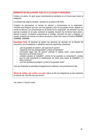 30
Ver anexo 3. Cuento motor.
MOMENTO DE RELAJACIÓN, VUELTA A LA CALMA O DESPEDIDA
Vuelta a la calma. En gran grupo comenzaremos sentados en el círculo para hacer la
relajación.
La práctica del yoga la iniciarán siempre en la postura del indio.
Tratarán de permanecer un tiempo en silencio y concentrarse en la respiración.
Tendrán que imaginar que son una roca gigante y que no se pueden mover; dejarán su
mente en blanco y se concentrarán en el sonido de su respiración. Se sentarán con las
piernas cruzadas en el suelo, estirarán la espalda, llevarán los hombros hacia atrás y
abrirán el pecho, hundiendo suavemente el ombligo. Cerrarán los ojos y relajarán su
cuerpo, juntarán las manos a la altura del pecho y dirán tres veces el mantra OMMMM,
OMMMM, OMMMM.
Asamblea final: Al terminar la sesión los alumnos se reunirán en el Rincón de
encuentro con el maestro/a y debatirán sobre las siguientes cuestiones:
- ¿Os ha gustado el cuento? ¿De qué iba el cuento?
- ¿Quiénes eran los protagonistas? ¿Cómo se llamaban?
- ¿Conocéis algún tipo de barco? ¿Dónde lo habéis visto? ¿Qué podemos
encontrar en el fondo marino?
- ¿Habéis salvado al Caballito? ¿Cómo te ha ayudado tu compañero? ¿Creéis
que ha sido importante la colaboración de todos para salvar al Caballito? ¿Y
entre vosotros?
- ¿Os han gustado los juegos? ¿Cuál os ha gustado más?
Una vez finalizada la asamblea recogeremos el material y nos pondremos en fila.
Ritual de salida y de vuelta a su aula: todos en fila nos dirigiremos al aula cantando
la canción de “Una fila hay que formar”.
 