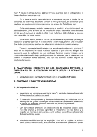 4
mar”. A través de él los alumnos podrán vivir una aventura con el protagonista e ir
desarrollando su control corporal.
En la tercera sesión, desarrollaremos el esquema corporal a través de las
canciones, así podremos desarrollar también el ritmo y la música, sin olvidarnos que a
través de las canciones conoceremos mejor a los amigos del Caballito de mar.
En la cuarta sesión, también trabajaremos el equilibrio, el control corporal, los
desplazamientos, pero a través de los rincones de juego, crearemos varios rincones
en los que el alumnado a través de ellos y sus materiales podrá trabajar y conocer
más contenidos del fondo marino.
En la última sesión, vamos a utilizar los ambientes de aprendizaje para seguir
trabajando el control corporal. Y en esta última sesión introduciremos una evaluación
final de los conocimientos que han ido adquiriendo a lo largo de nuestro proyecto.
Teniendo en cuenta las dificultades que tendrá nuestro alumnado, por tener 3
años, en la adquisición de todos nuestros objetivos y que cada vez tengan más
autonomía para la realización de sus destrezas haremos mucho hincapié en la
observación directa del trabajo que hagamos en las sesiones, por si tuviéramos que
cambiar o modificar dichas sesiones, para que los alumnos puedan adquirir los
objetivos planteados.
2. PLANIFICACIÓN EDUCATIVA DE LOS CONTENIDOS MOTRICES Y
CORPORALES EN LA EDUCACIÓN INFANTIL SEGÚN LA NORMATIVA
LEGAL
 Vinculación del currículum oficial con el proyecto de trabajo
2.1OBJETIVOS Y COMPETENCIAS BÁSICAS
2.1.1 Competencias básicas
 “Aprender a ser yo mismo y aprender a hacer” y sienta las bases del desarrollo
de la autonomía e iniciativa personal.
 El desarrollo de capacidades y destrezas individuales y su interacción con el
medio y con los iguales contribuyen a la evolución del pensamiento, enseñando
a “pensar y a aprender” y sientan las bases del posterior aprendizaje.
 Con aprendizajes orientados al establecimiento de relaciones sociales cada
vez más amplias y diversas, aprenden a relacionarse con los demás y a
respetar las normas de convivencia, a vivir juntos y se contribuye al desarrollo
de la competencia social.
 Intervienen también otro tipo de lenguajes, como son el corporal, el artístico
(tanto plástico como musical), el audiovisual, el matemático y el escrito, que en
 