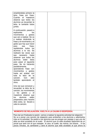 40
enseñándoles primero la
letra, frase por frase.
Cuando el maestro/a
observe que todos los
alumnos ya recuerdan la
letra, la cantarán todos
juntos.
A continuación, pasará a
explicarles los
movimientos y gestos
que van a realizar. Se va
a realizar diciéndole la
frase y el movimiento y el
gesto que hay que hacer
para esa frase,
repitiéndola todos los
alumnos a la vez. Se
realizará las veces que
sea necesario hasta
observar que todos los
alumnos están listos
para pasar al siguiente
paso. Se irá haciendo
paulatinamente,
aprendiendo frase con
movimientos y gestos
hasta así acabar con
toda la letra de la
canción. Con esto
también aprenderán el
ritmo.
Una vez que conozcan y
recuerden la letra de la
canción, los movimientos
y los gestos y el
maestro/a observe que
los alumnos están
preparados para hacerlo
ellos solos, se llevará a
cabo la canción.
MOMENTO DE RELAJACIÓN, VUELTA A LA CALMA O DESPEDIDA:
Para dar por finalizada la sesión, vamos a realizar la siguiente actividad de relajación:
Se va a poner una canción de relajación para ambientar a los alumnos y adentrarlos
más en la actividad. Se pedirá a los alumnos que se pongan por parejas y que uno de
ellos se situé acostado en el suelo. El alumno que no esté acostado dispondrá de un
pincel que será con el que masajee la cara, el cuello, las manos, los brazos… A los
pocos minutos, se cambiarán y será el alumno que está acostado el que ahora le
 