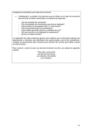 41
masajeará al compañero que antes tenía el pincel.
 Verbalización: se pedirá a los alumnos que se sitúen en el lugar de encuentro
para terminar la sesión haciéndoles una batería de preguntas:
- ¿Os han gustado las canciones?
- ¿Os han gustado los movimientos que hemos realizado?
- ¿Qué canción os ha gustado más? ¿Y cuál menos?
- ¿Os ha sido fácil hacer los movimientos?
- ¿Qué habéis aprendido sobre los caballitos de mar?
- ¿En qué canción se ha trabajado la cooperación?
- ¿Cómo os habéis sentido?
La realización de estas preguntas llevará como objetivo que el alumnado exprese sus
experiencias y vivencias, que identifiquen las suyas propias y las de los compañeros.
También se aprovechará este momento para recordar las normas para hablar cuando
se está en grupo.
Para concluir y volver al aula, los alumnos formarán una fila y se cantará la siguiente
canción:
“Para salir y para entrar
una fila hay que formar
uno delante y otro detrás
y sin empujar”.
 
