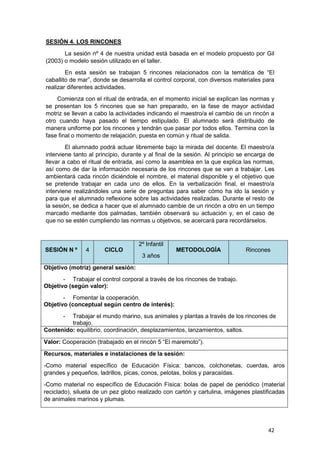 42
SESIÓN 4. LOS RINCONES
La sesión nº 4 de nuestra unidad está basada en el modelo propuesto por Gil
(2003) o modelo sesión utilizado en el taller.
En esta sesión se trabajan 5 rincones relacionados con la temática de “El
caballito de mar”, donde se desarrolla el control corporal, con diversos materiales para
realizar diferentes actividades.
Comienza con el ritual de entrada, en el momento inicial se explican las normas y
se presentan los 5 rincones que se han preparado, en la fase de mayor actividad
motriz se llevan a cabo la actividades indicando el maestro/a el cambio de un rincón a
otro cuando haya pasado el tiempo estipulado. El alumnado será distribuido de
manera uniforme por los rincones y tendrán que pasar por todos ellos. Termina con la
fase final o momento de relajación, puesta en común y ritual de salida.
El alumnado podrá actuar libremente bajo la mirada del docente. El maestro/a
interviene tanto al principio, durante y al final de la sesión. Al principio se encarga de
llevar a cabo el ritual de entrada, así como la asamblea en la que explica las normas,
así como de dar la información necesaria de los rincones que se van a trabajar. Les
ambientará cada rincón diciéndole el nombre, el material disponible y el objetivo que
se pretende trabajar en cada uno de ellos. En la verbalización final, el maestro/a
interviene realizándoles una serie de preguntas para saber cómo ha ido la sesión y
para que el alumnado reflexione sobre las actividades realizadas. Durante el resto de
la sesión, se dedica a hacer que el alumnado cambie de un rincón a otro en un tiempo
marcado mediante dos palmadas, también observará su actuación y, en el caso de
que no se estén cumpliendo las normas u objetivos, se acercará para recordárselos.
SESIÓN N º 4 CICLO
2º Infantil
3 años
METODOLOGÍA Rincones
Objetivo (motriz) general sesión:
- Trabajar el control corporal a través de los rincones de trabajo.
Objetivo (según valor):
- Fomentar la cooperación.
Objetivo (conceptual según centro de interés):
- Trabajar el mundo marino, sus animales y plantas a través de los rincones de
trabajo.
Contenido: equilibrio, coordinación, desplazamientos, lanzamientos, saltos.
Valor: Cooperación (trabajado en el rincón 5 “El maremoto”).
Recursos, materiales e instalaciones de la sesión:
-Como material específico de Educación Física: bancos, colchonetas, cuerdas, aros
grandes y pequeños, ladrillos, picas, conos, pelotas, bolos y paracaídas.
-Como material no específico de Educación Física: bolas de papel de periódico (material
reciclado), silueta de un pez globo realizado con cartón y cartulina, imágenes plastificadas
de animales marinos y plumas.
 