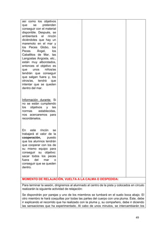 49
así como los objetivos
que se pretenden
conseguir con el material
disponible. Después, se
ambientará el rincón
diciéndoles que hay un
maremoto en el mar y
los Peces Globo, los
Peces Ángel, los
Caballitos de Mar, las
Langostas Angosta, etc.,
están muy alborotados,
entonces el objetivo es
que unos niños/as
tendrán que conseguir
que salgan fuera y, los
otros/as, tendrá que
intentar que se queden
dentro del mar.
Información durante: Si
no se están cumpliendo
los objetivos y las
normas establecidas,
nos acercaremos para
recordárselos.
En este rincón se
trabajará el valor de la
cooperación, puesto
que los alumnos tendrán
que cooperar con los de
su mismo equipo para
conseguir su objetivo:
sacar todos los peces
fuera del mar o
conseguir que se queden
dentro.
MOMENTO DE RELAJACIÓN, VUELTA A LA CALMA O DESPEDIDA:
Para terminar la sesión, dirigiremos al alumnado al centro de la pista y colocados en círculo
realizarán la siguiente actividad de relajación:
Se dispondrán por parejas y uno de los miembros se tumbará en el suelo boca abajo. El
otro miembro le hará cosquillas por todas las partes del cuerpo con una pluma. Éste, debe
ir explicando el recorrido que ha realizado con la pluma y, su compañero, debe ir diciendo
las sensaciones que ha experimentado. Al cabo de unos minutos, se intercambiarán los
 