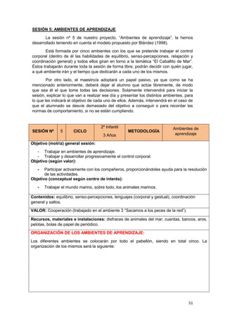 51
SESIÓN 5: AMBIENTES DE APRENDIZAJE
La sesión nº 5 de nuestro proyecto, “Ambientes de aprendizaje”, la hemos
desarrollado teniendo en cuenta el modelo propuesto por Blández (1998).
Está formada por cinco ambientes con los que se pretende trabajar el control
corporal (dentro de él las habilidades de equilibrio, senso-percepciones, relajación y
coordinación general) y todos ellos giran en torno a la temática “El Caballito de Mar”.
Éstos trabajarán durante toda la sesión de forma libre, podrán decidir con quién jugar,
a qué ambiente irán y el tiempo que dedicarán a cada uno de los mismos.
Por otro lado, el maestro/a adoptará un papel pasivo, ya que como se ha
mencionado anteriormente, deberá dejar al alumno que actúe libremente, de modo
que sea él el que tome todas las decisiones. Solamente intervendrá para iniciar la
sesión, explicar lo que van a realizar ese día y presentar los distintos ambientes, para
lo que les indicará el objetivo de cada uno de ellos. Además, intervendrá en el caso de
que el alumnado se desvíe demasiado del objetivo a conseguir o para recordar las
normas de comportamiento, si no se están cumpliendo.
SESIÓN Nº 5 CICLO
2º Infantil
3 Años
METODOLOGÍA
Ambientes de
aprendizaje
Objetivo (motriz) general sesión:
- Trabajar en ambientes de aprendizaje.
- Trabajar y desarrollar progresivamente el control corporal.
Objetivo (según valor):
- Participar activamente con los compañeros, proporcionándoles ayuda para la resolución
de las actividades.
Objetivo (conceptual según centro de interés):
- Trabajar el mundo marino, sobre todo, los animales marinos.
Contenidos: equilibrio, senso-percepciones, lenguajes (corporal y gestual), coordinación
general y saltos.
VALOR: Cooperación (trabajado en el ambiente 3 “Sacamos a los peces de la red”).
Recursos, materiales e instalaciones: disfraces de animales del mar, cuerdas, bancos, aros,
pelotas, bolas de papel de periódico.
ORGANIZACIÓN DE LOS AMBIENTES DE APRENDIZAJE:
Los diferentes ambientes se colocarán por todo el pabellón, siendo en total cinco. La
organización de los mismos será la siguiente:
 