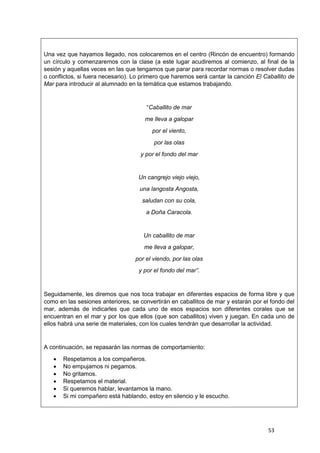 53
Una vez que hayamos llegado, nos colocaremos en el centro (Rincón de encuentro) formando
un círculo y comenzaremos con la clase (a este lugar acudiremos al comienzo, al final de la
sesión y aquellas veces en las que tengamos que parar para recordar normas o resolver dudas
o conflictos, si fuera necesario). Lo primero que haremos será cantar la canción El Caballito de
Mar para introducir al alumnado en la temática que estamos trabajando.
“Caballito de mar
me lleva a galopar
por el viento,
por las olas
y por el fondo del mar
Un cangrejo viejo viejo,
una langosta Angosta,
saludan con su cola,
a Doña Caracola.
Un caballito de mar
me lleva a galopar,
por el viendo, por las olas
y por el fondo del mar”.
Seguidamente, les diremos que nos toca trabajar en diferentes espacios de forma libre y que
como en las sesiones anteriores, se convertirán en caballitos de mar y estarán por el fondo del
mar, además de indicarles que cada uno de esos espacios son diferentes corales que se
encuentran en el mar y por los que ellos (que son caballitos) viven y juegan. En cada uno de
ellos habrá una serie de materiales, con los cuales tendrán que desarrollar la actividad.
A continuación, se repasarán las normas de comportamiento:
 Respetamos a los compañeros.
 No empujamos ni pegamos.
 No gritamos.
 Respetamos el material.
 Si queremos hablar, levantamos la mano.
 Si mi compañero está hablando, estoy en silencio y le escucho.
 
