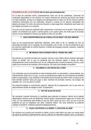 54
DESARROLLO DE LA ACTIVIDAD (40 minutos aproximadamente)
En la fase de actividad motriz, presentaremos cada uno de los ambientes, indicando los
materiales disponibles en los mismos. En ningún momento les diremos qué tienen que hacer
en cada ambiente, aunque sí el objetivo que perseguimos en cada uno de los mismos; podrán
interactuar libremente con los materiales, siempre y cuando no se desvíen demasiado del
objetivo principal. Por tanto, los alumnos llevarán a cabo juego libre, decidiendo qué hacer con
los objetos que tienen a su alcance.
Una vez que les hayamos explicado todo, pasaremos a comenzar con la sesión. Cada alumno
podrá ir al ambiente que quiera, cuando quiera y con quien quiera, de modo que es el propio
alumno el que establece el tiempo que dedica a cada uno de ellos.
1. NOS CONVERTIMOS EN UN CABALLITO DE MAR Y EN SUS AMIGOS
Aquí se les proporcionarán diferentes disfraces, entre ellos el de un caballito de mar (el
personaje principal), de un cangrejo, de una langosta y de un pez. Lo que se pretende es que
los alumnos desarrollen el control corporal, a través del lenguaje corporal y gestual, mediante
el juego simbólico.
2. ME MUEVO CON CUIDADO POR EL FONDO DEL MAR
Se colocará un recorrido formado por cuerdas, bancos y aros. Éstos últimos estarán colocados
sobre un ladrillo, por lo que se pretende que los alumnos pasen a través de ellos,
desplazándose como si estuvieran por el mar, trabajando así el control corporal y el tono, y que
pasen por encima de las cuerdas y de los bancos, de modo que trabajen el equilibrio.
3. SACAMOS A LOS PECES DE LA RED
Los materiales que se encontrarán en este ambiente serán un paracaídas y varias pelotas, que
representarían cada una a un pez. Lo que se pretende que hagan es que coloquen las pelotas
sobre el paracaídas y que mediante movimientos de los brazos las echen fuera, aunque al ser
libre también podrían optar por jugar a decir nombres de animales marinos, los amigos del
caballito, etc., a la vez que lo mueven.
Se pretende trabajar la coordinación general, además de la cooperación, por lo que será en
este ambiente donde se trabaje el valor “Cooperación”.
4. VOY DE ALGA EN ALGA
Se colocarán cuerdas formando un cuadrado para delimitar el espacio. Dentro de él habrán
dispersados diversos aros de diferentes colores (éstos representarían algas por el fondo del
mar), no muy separados para facilitar el que los niños vayan de uno a otro, ya que lo que se
pretende es que se desplacen por ellos, mediante saltos. Con este ambiente se pretende
trabajar el equilibrio, mediante pequeños desplazamientos.
5. COJO LOS PECES A LA SEÑAL Y LOS ECHO AL MAR
Se colocará una cuerda que simularía la salida y junto a ella habrá una caja con varias bolas
de papel de periódico (representarían peces), además de diferentes objetos como un pandero,
 