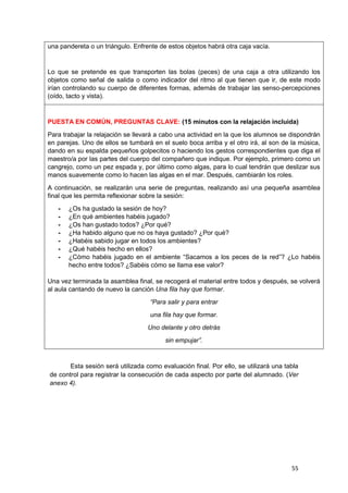55
una pandereta o un triángulo. Enfrente de estos objetos habrá otra caja vacía.
Lo que se pretende es que transporten las bolas (peces) de una caja a otra utilizando los
objetos como señal de salida o como indicador del ritmo al que tienen que ir, de este modo
irían controlando su cuerpo de diferentes formas, además de trabajar las senso-percepciones
(oído, tacto y vista).
PUESTA EN COMÚN, PREGUNTAS CLAVE: (15 minutos con la relajación incluida)
Para trabajar la relajación se llevará a cabo una actividad en la que los alumnos se dispondrán
en parejas. Uno de ellos se tumbará en el suelo boca arriba y el otro irá, al son de la música,
dando en su espalda pequeños golpecitos o haciendo los gestos correspondientes que diga el
maestro/a por las partes del cuerpo del compañero que indique. Por ejemplo, primero como un
cangrejo, como un pez espada y, por último como algas, para lo cual tendrán que deslizar sus
manos suavemente como lo hacen las algas en el mar. Después, cambiarán los roles.
A continuación, se realizarán una serie de preguntas, realizando así una pequeña asamblea
final que les permita reflexionar sobre la sesión:
- ¿Os ha gustado la sesión de hoy?
- ¿En qué ambientes habéis jugado?
- ¿Os han gustado todos? ¿Por qué?
- ¿Ha habido alguno que no os haya gustado? ¿Por qué?
- ¿Habéis sabido jugar en todos los ambientes?
- ¿Qué habéis hecho en ellos?
- ¿Cómo habéis jugado en el ambiente “Sacamos a los peces de la red”? ¿Lo habéis
hecho entre todos? ¿Sabéis cómo se llama ese valor?
Una vez terminada la asamblea final, se recogerá el material entre todos y después, se volverá
al aula cantando de nuevo la canción Una fila hay que formar.
“Para salir y para entrar
una fila hay que formar.
Uno delante y otro detrás
sin empujar”.
Esta sesión será utilizada como evaluación final. Por ello, se utilizará una tabla
de control para registrar la consecución de cada aspecto por parte del alumnado. (Ver
anexo 4).
 