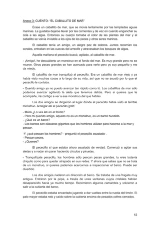 62
Anexo 3: CUENTO: “EL CABALLITO DE MAR”
Érase un caballito de mar, que se movía lentamente por las templadas aguas
marinas. Le gustaba dejarse llevar por las corrientes y de vez en cuando enganchar su
cola a las algas. Entonces su cuerpo tomaba el color de las plantas del mar y el
caballito se volvía invisible a los ojos de los peces y otros seres marinos.
El caballito tenía un amigo, un alegre pez de colores. Juntos recorrían los
corales, entraban en las cuevas del arrecife y atravesaban los bosques de algas.
Aquella mañana el pececito buscó, agitado, al caballito de mar.
- ¡Amigo!, he descubierto un monstruo en el fondo del mar. Es muy grande pero no se
mueve. Otros peces grandes se han acercado para verle pero yo soy pequeño y me
da miedo.
El caballito de mar tranquilizó al pececillo. Era un caballito de mar viejo y ya
había visto muchas cosas a lo largo de su vida, así que no se asustó por lo que el
pececillo le contaba.
- Querido amigo yo no puedo avanzar tan rápido como tú. Los caballitos de mar sólo
podemos avanzar agitando la aleta que tenemos detrás. Pero si quieres que te
acompañe, iré contigo a ver a ese monstruo del que hablas.
Los dos amigos se dirigieron al lugar donde el pececillo había visto al terrible
monstruo. Al llegar allí el pececillo gritó:
- Miiira ¿Lo ves allí en el fondo?
- Pero mi querido amigo, aquello no es un monstruo, es un barco hundido.
- ¿Qué es un barco?
- Los barcos son cáscaras gigantes que los hombres utilizan para hacerse a la mar y
pescar.
-Y ¿qué pescan los hombres? - preguntó el pececillo asustado-.
- Pescan peces.
- ¿Queeee?
El pececillo sí que estaba ahora asustado de verdad. Comenzó a agitar sus
aletas y a nadar sin parar haciendo círculos y piruetas.
- Tranquilízate pececillo, los hombres sólo pescan peces grandes, tu eres todavía
chiquito como para quedar atrapado en sus redes. Y ahora que sabes que no se trata
de un monstruo, si quieres podemos acercarnos a inspeccionar el barco. Puede ser
divertido.
Los dos amigos nadaron en dirección al barco. Se trataba de una fragata muy
antigua. Entraron por la popa, a través de unas ventanas cuyos cristales habían
desaparecido hacía ya mucho tiempo. Recorrieron algunos camarotes y volvieron a
salir a la cubierta del barco.
El pececillo estaba encantado jugando a dar vueltas entre la rueda del timón. El
palo mayor estaba roto y caído sobre la cubierta encima de pesados cofres cerrados.
 