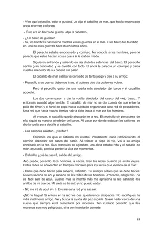 63
- Ven aquí pececillo, esto te gustará. Le dijo el caballito de mar, que había encontrado
unos enormes cañones.
- Éste era un barco de guerra. -dijo el caballito-.
- ¿Un barco de guerra?
- Si, los hombres han hecho muchas veces guerras en el mar. Este barco fue hundido
en una de esas guerras hace muchísimos años.
El pececito estaba emocionado y confuso. No conocía a los hombres, pero le
parecía que estos hacían cosas que a él le daban miedo.
Siguieron entrando y saliendo en las distintas estancias del barco. El pececillo
sentía gran curiosidad y se divertía con todo. El ancla le pareció un columpio y daba
vueltas alrededor de su cadena sin parar.
El caballito de mar estaba ya cansado de tanto juego y dijo a su amigo:
- Pececillo creo que ya debemos irnos, si quieres otro día podemos volver.
Pero el pececillo quiso dar una vuelta más alrededor del barco y el caballito
accedió.
Los dos comenzaron a dar la vuelta alrededor del casco del viejo barco. Y
entonces sucedió algo terrible. El caballito de mar no se dio cuenta de que entre la
pala del timón y el farol de popa había quedado enganchada una red de pescadores.
Una red que hacía mucho tiempo habría sido tirada al mar por los hombres.
Al avanzar, el caballito quedó atrapado en la red. El pececillo sin percatarse de
ello siguió su marcha alrededor del barco. Al pasar por donde estaban los cañones se
dio la vuelta para decirle al caballito:
- Los cañones asustan, ¿verdad?
Entonces vio que el caballito no estaba. Velozmente nadó retrocediendo el
camino alrededor del casco del barco. Al voltear la popa lo vio. Vio a su amigo
enredado en la red. Sus branquias se agitaban, una aleta estaba rota y el caballo de
mar, asustado, parecía perder la vida por momentos.
- Caballito ¿qué te pasa?, sal de ahí, amigo.
-No puedo, pececillo. Los hombres, a veces, tiran las redes cuando ya están viejas.
Estas redes se convierten en trampas mortales para los seres que vivimos en el mar.
- Dime qué debo hacer para salvarte, caballito. Tú siempre sabes qué se debe hacer.
Quiero sacarte de ahí y salvarte de las redes de los hombres. -Pececito, amigo mío, no
es fácil salir de aquí. Cuanto más lo intento más me aprisiona la red dañando los
anillos de mi cuerpo. Mi aleta se ha roto y no puedo nadar.
- No me iré de aquí sin ti. Entraré en la red y te sacaré.
-¡No lo hagas! Si entras en la red los dos quedaremos atrapados. No sacrifiques tu
vida inútilmente amigo. Ve y busca la ayuda del pez espada. Suele nadar cerca de una
cueva que siempre está custodiada por morenas. Ten cuidado pececillo que las
morenas son muy peligrosas, si te ven intentarán comerte.
 