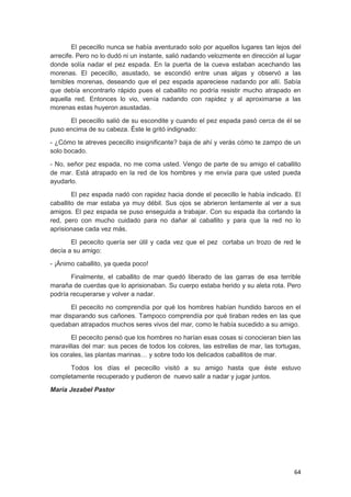 64
El pececillo nunca se había aventurado solo por aquellos lugares tan lejos del
arrecife. Pero no lo dudó ni un instante, salió nadando velozmente en dirección al lugar
donde solía nadar el pez espada. En la puerta de la cueva estaban acechando las
morenas. El pececillo, asustado, se escondió entre unas algas y observó a las
temibles morenas, deseando que el pez espada apareciese nadando por allí. Sabía
que debía encontrarlo rápido pues el caballito no podría resistir mucho atrapado en
aquella red. Entonces lo vio, venía nadando con rapidez y al aproximarse a las
morenas estas huyeron asustadas.
El pececillo salió de su escondite y cuando el pez espada pasó cerca de él se
puso encima de su cabeza. Éste le gritó indignado:
- ¿Cómo te atreves pececillo insignificante? baja de ahí y verás cómo te zampo de un
solo bocado.
- No, señor pez espada, no me coma usted. Vengo de parte de su amigo el caballito
de mar. Está atrapado en la red de los hombres y me envía para que usted pueda
ayudarlo.
El pez espada nadó con rapidez hacia donde el pececillo le había indicado. El
caballito de mar estaba ya muy débil. Sus ojos se abrieron lentamente al ver a sus
amigos. El pez espada se puso enseguida a trabajar. Con su espada iba cortando la
red, pero con mucho cuidado para no dañar al caballito y para que la red no lo
aprisionase cada vez más.
El pececito quería ser útil y cada vez que el pez cortaba un trozo de red le
decía a su amigo:
- ¡Ánimo caballito, ya queda poco!
Finalmente, el caballito de mar quedó liberado de las garras de esa terrible
maraña de cuerdas que lo aprisionaban. Su cuerpo estaba herido y su aleta rota. Pero
podría recuperarse y volver a nadar.
El pececito no comprendía por qué los hombres habían hundido barcos en el
mar disparando sus cañones. Tampoco comprendía por qué tiraban redes en las que
quedaban atrapados muchos seres vivos del mar, como le había sucedido a su amigo.
El pececito pensó que los hombres no harían esas cosas si conocieran bien las
maravillas del mar: sus peces de todos los colores, las estrellas de mar, las tortugas,
los corales, las plantas marinas… y sobre todo los delicados caballitos de mar.
Todos los días el pececillo visitó a su amigo hasta que éste estuvo
completamente recuperado y pudieron de nuevo salir a nadar y jugar juntos.
María Jezabel Pastor
 