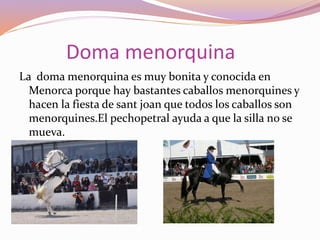 Doma menorquina
La doma menorquina es muy bonita y conocida en
Menorca porque hay bastantes caballos menorquines y
hacen la fiesta de sant joan que todos los caballos son
menorquines.El pechopetral ayuda a que la silla no se
mueva.
 