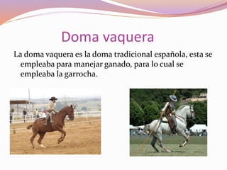 Doma vaquera
La doma vaquera es la doma tradicional española, esta se
empleaba para manejar ganado, para lo cual se
empleaba la garrocha.
 