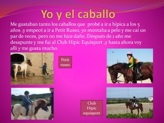 Me gustaban tanto los caballos que probé a ir a hípica a los 5
años ,y empecé a ir a Petit Russo, yo montaba a pelo y me caí un
par de veces, pero no me hice daño .Después de 1 año me
desapunte y me fui al Club Hipic Equisport ,y hasta ahora voy
alli y me gusta mucho.
Club
Hípic
equisport
Petit
russo
 