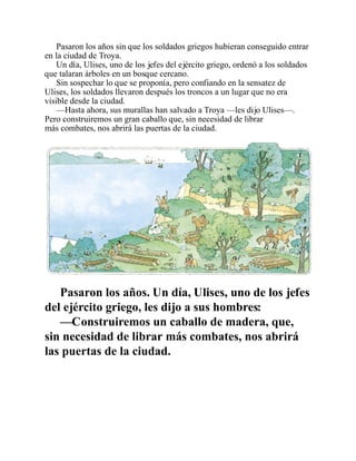 Pasaron los años sin que los soldados griegos hubieran conseguido entrar
en la ciudad de Troya.
Un día, Ulises, uno de los jefes del ejército griego, ordenó a los soldados
que talaran árboles en un bosque cercano.
Sin sospechar lo que se proponía, pero confiando en la sensatez de
Ulises, los soldados llevaron después los troncos a un lugar que no era
visible desde la ciudad.
—Hasta ahora, sus murallas han salvado a Troya —les dijo Ulises—.
Pero construiremos un gran caballo que, sin necesidad de librar
más combates, nos abrirá las puertas de la ciudad.
Pasaron los años. Un día, Ulises, uno de los jefes
del ejército griego, les dijo a sus hombres:
—Construiremos un caballo de madera, que,
sin necesidad de librar más combates, nos abrirá
las puertas de la ciudad.
 