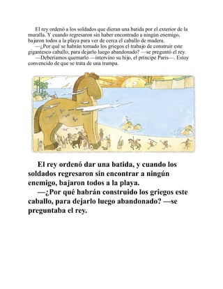 El rey ordenó a los soldados que dieran una batida por el exterior de la
muralla. Y cuando regresaron sin haber encontrado a ningún enemigo,
bajaron todos a la playa para ver de cerca el caballo de madera.
—¿Por qué se habrán tomado los griegos el trabajo de construir este
gigantesco caballo, para dejarlo luego abandonado? —se preguntó el rey.
—Deberíamos quemarlo —intervino su hijo, el príncipe Paris—. Estoy
convencido de que se trata de una trampa.
El rey ordenó dar una batida, y cuando los
soldados regresaron sin encontrar a ningún
enemigo, bajaron todos a la playa.
—¿Por qué habrán construido los griegos este
caballo, para dejarlo luego abandonado? —se
preguntaba el rey.
 