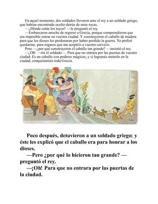 En aquel momento, dos soldados llevaron ante el rey a un soldado griego,
que habían encontrado oculto detrás de unas rocas.
—¿Dónde están los tuyos? —le preguntó el rey.
—Embarcaron anoche de regreso a Grecia, porque comprendieron que
era imposible entrar en vuestra ciudad. Y construyeron el caballo de madera
para que los dioses les perdonaran por haber perdido la guerra. Yo preferí
quedarme, para rogaros que me aceptéis a vuestro servicio.
Pero —¿por qué construyeron el caballo tan grande? —insistió el rey.
—¡Oh! —rió el soldado—. Para que no entrara por las puertas de vuestra
ciudad. Es un caballo con poderes mágicos, y si lograrais meterlo en la
ciudad, conquistaríais toda Grecia.
Poco después, detuvieron a un soldado griego; y
éste les explicó que el caballo era para honrar a los
dioses.
—Pero ¿por qué lo hicieron tan grande? —
preguntó el rey.
—¡Oh! Para que no entrara por las puertas de
la ciudad.
 