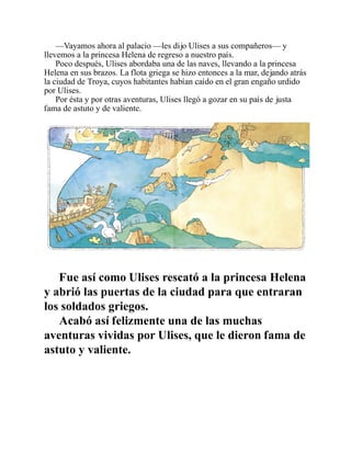—Vayamos ahora al palacio —les dijo Ulises a sus compañeros— y
llevemos a la princesa Helena de regreso a nuestro país.
Poco después, Ulises abordaba una de las naves, llevando a la princesa
Helena en sus brazos. La flota griega se hizo entonces a la mar, dejando atrás
la ciudad de Troya, cuyos habitantes habían caído en el gran engaño urdido
por Ulises.
Por ésta y por otras aventuras, Ulises llegó a gozar en su país de justa
fama de astuto y de valiente.
Fue así como Ulises rescató a la princesa Helena
y abrió las puertas de la ciudad para que entraran
los soldados griegos.
Acabó así felizmente una de las muchas
aventuras vividas por Ulises, que le dieron fama de
astuto y valiente.
 