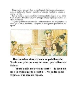 Hace muchos años, vivió en un país llamado Grecia una princesa muy
hermosa. Se llamaba Helena y todos los jóvenes del país habían soñado en
casarse con ella.
Pero el padre de la princesa hacía tiempo que había elegido al que había
de ser el esposo de su hija: un joven príncipe del que la princesa Helena no
estaba enamorada.
—¿Para quién me acicalas tanto? —se lamentaba un día, dirigiéndose a la
criada que la estaba peinando—. Mi padre ya ha elegido al que debe ser mi
esposo.
Hace muchos años, vivió en un país llamado
Grecia una princesa muy hermosa, que se llamaba
Helena.
—¿Para quién me acicalas tanto? —le decía un
día a la criada que la peinaba—. Mi padre ya ha
elegido al que será mi esposo.
 