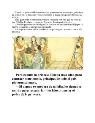Cuando la princesa Helena tuvo edad para contraer matrimonio, príncipes
de todo el país y de países vecinos visitaron al padre para pedirle la mano de
su hija.
Pero queriendo evitar que la princesa se casase con otro que no fuera el
que él había decidido, el padre les dijo a los demás pretendientes:
—Debéis prometer que si alguno de vosotros se apodera de mi hija por la
fuerza, los demás se unirán para rescatarla.
Así lo prometieron todos, confiando en que ninguno intentaría raptar a la
princesa.
Pero cuando la princesa Helena tuvo edad para
contraer matrimonio, príncipes de todo el país
pidieron su mano.
—Si alguno se apodera de mi hija, los demás se
unirán para rescatarla —les hizo prometer el
padre de la princesa.
 
