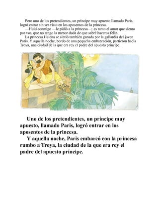 Pero uno de los pretendientes, un príncipe muy apuesto llamado Paris,
logró entrar sin ser visto en los aposentos de la princesa.
—Huid conmigo —le pidió a la princesa—; es tanto el amor que siento
por vos, que no tengo la menor duda de que sabré haceros feliz.
La princesa Helena se sintió también ganada por la gallardía del joven
Paris. Y aquella noche, bordo de una pequeña embarcación, partieron hacia
Troya, una ciudad de la que era rey el padre del apuesto príncipe.
Uno de los pretendientes, un príncipe muy
apuesto, llamado Paris, logró entrar en los
aposentos de la princesa.
Y aquella noche, Paris embarcó con la princesa
rumbo a Troya, la ciudad de la que era rey el
padre del apuesto príncipe.
 