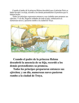 Cuando el padre de la princesa Helena descubrió que el príncipe Paris se
había llevado a su hija, recordó a los demás pretendientes la promesa que le
habían hecho.
Todos los príncipes regresaron entonces a sus ciudades para preparar sus
ejércitos. Y un día, llegaron soldados de todo el país, embarcaron en
numerosas naves y pusieron rumbo a la ciudad de Troya.
Cuando el padre de la princesa Helena
descubrió la ausencia de su hija, recordó a los
demás pretendientes su promesa.
Todos los príncipes prepararon entonces sus
ejércitos; y un día, numerosas naves pusieron
rumbo a la ciudad de Troya.
 