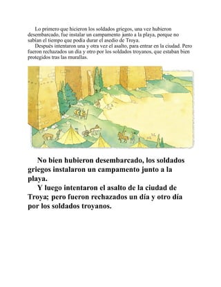Lo primero que hicieron los soldados griegos, una vez hubieron
desembarcado, fue instalar un campamento junto a la playa, porque no
sabían el tiempo que podía durar el asedio de Troya.
Después intentaron una y otra vez el asalto, para entrar en la ciudad. Pero
fueron rechazados un día y otro por los soldados troyanos, que estaban bien
protegidos tras las murallas.
No bien hubieron desembarcado, los soldados
griegos instalaron un campamento junto a la
playa.
Y luego intentaron el asalto de la ciudad de
Troya; pero fueron rechazados un día y otro día
por los soldados troyanos.
 