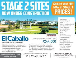 DISPLAY HOMES OPEN 11-3 DAILY
OR BY APPOINTMENT
www.eclv.com.au
e: info@eclv.com.au fax: 9573 1085
PH: 9573 3777
CONTACT US FOR OUR BROCHURE AND DVD
El Caballo Lifestyle Village is a master-planned
community for over 45’s with resort-style facilities.
The village is surrounded by an 18-hole
international golf course, set on 200 acres of
natural bush and rolling hills.
This secure, lock-and-leave village is situated in
the picturesque Avon Valley, just 50 minutes from
Perth, 25 minutes from Midland and only 15 minutes
from Mundaring – where a full shopping complex is
available.
* Proposed Stage 2/3 facilities.
AWARD WINNING HOMES FROM
$244,000A L i f e s t y l e V i l l a g e D e v e l o p m e n t
Stage2sitesnowunderconstruction
Secure your site
NOW at STAGE1
PRICES!
• New clubhouse*
• Indoor  outdoor pools
 spas
• Bowling greens  tennis courts
• Licensed cafe restaurant
• Cocktail lounge with
grand piano  fireplace
• Wine bar  garden
terrace
• Banquet room
• Business centre facilities
• Extensive gymnasium
• Cinema theatre
• Library  internet hub*
• Stunning landscaped gardens
• Billiards  games room*
• Men’s Shed / Workshops*
• Arts  crafts centre*
• Horse stables available
032415-273
Exclusive Home Builder
 