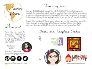 Copyright © 2016 Elisabeth Alvarado ALL RIGHTS RESERVED. This product may not be
recorded, altered, distributed, sold, resold nor used to in the creation of other presentations
or resources without written consent. You may NOT claim this presentation to be your own.
Redistributing, editing, selling, or posting this item (or any part thereof) is strictly forbidden.
Elisabeth Alvarado (Spanish Mama) retains full copyright over this presentation and its files.
Failure to comply constitutes copyright infringement and is a violation of the Digital
Millennium Copyright Act (DMCA). Intended for classroom and personal use ONLY.
Terms of Use
Thank you so much for
stopping by! I hope you find
this SlideShare helpful. Be
sure to visit Spanish Mama,
my TpT shop, and follow on
social media!
¡Muchísimas
gracias!
Elisabeth Alvarado
spanishmamatpt@gmail.com
¡Gracias!
Fonts and Graphics Credits:
spanishmama.com
 