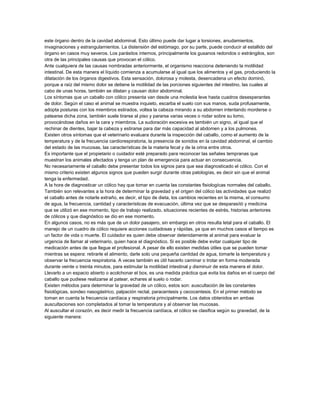 este órgano dentro de la cavidad abdominal. Esto último puede dar lugar a torsiones, anudamientos,
invaginaciones y estrangulamientos. La distensión del estómago, por su parte, puede conducir al estallido del
órgano en casos muy severos. Los parásitos internos, principalmente los gusanos redondos o estrángilos, son
otra de las principales causas que provocan el cólico.
Ante cualquiera de las causas nombradas anteriormente, el organismo reacciona deteniendo la motilidad
intestinal. De esta manera el líquido comienza a acumularse al igual que los alimentos y el gas, produciendo la
dilatación de los órganos digestivos. Esta sensación, dolorosa y molesta, desencadena un efecto dominó,
porque a raíz del mismo dolor se detiene la motilidad de las porciones siguientes del intestino, las cuales al
cabo de unas horas, también se dilatan y causan dolor abdominal.
Los síntomas que un caballo con cólico presenta van desde una molestia leve hasta cuadros desesperantes
de dolor. Según el caso el animal se muestra inquieto, escarba el suelo con sus manos, suda profusamente,
adopta posturas con los miembros estirados, voltea la cabeza mirando a su abdomen intentando morderse o
patearse dicha zona, también suele tirarse al piso y pararse varias veces o rodar sobre su lomo,
provocándose daños en la cara y miembros. La sudoración excesiva es también un signo, al igual que el
rechinar de dientes, bajar la cabeza y estirarse para dar más capacidad al abdomen y a los pulmones.
Existen otros síntomas que el veterinario evaluara durante la inspección del caballo, como el aumento de la
temperatura y de la frecuencia cardiorespiratoria, la presencia de sonidos en la cavidad abdominal, el cambio
del estado de las mucosas, las características de la materia fecal y de la orina entre otros.
Es importante que el propietario o cuidador esté preparado para reconocer las señales tempranas que
muestran los animales afectados y tenga un plan de emergencia para actuar en consecuencia.
No necesariamente el caballo debe presentar todos los signos para que sea diagnosticado el cólico. Con el
mismo criterio existen algunos signos que pueden surgir durante otras patologías, es decir sin que el animal
tenga la enfermedad.
A la hora de diagnosticar un cólico hay que tomar en cuenta las constantes fisiologícas normales del caballo.
También son relevantes a la hora de determinar la gravedad y el origen del cólico las actividades que realizó
el caballo antes de notarle extraño, es decir, el tipo de dieta, los cambios recientes en la misma, el consumo
de agua, la frecuencia, cantidad y características de evacuación, última vez que se desparasitó y medicina
que se utilizó en ese momento, tipo de trabajo realizado, situaciones recientes de estrés, historias anteriores
de cólicos y que diagnóstico se dio en ese momento.
En algunos casos, no es más que de un dolor pasajero, sin embargo en otros resulta letal para el caballo. El
manejo de un cuadro de cólico requiere acciones cuidadosas y rápidas, ya que en muchos casos el tiempo es
un factor de vida o muerte. El cuidador es quien debe observar detenidamente al animal para evaluar la
urgencia de llamar al veterinario, quien hace el diagnóstico. Si es posible debe evitar cualquier tipo de
medicación antes de que llegue el profesional. A pesar de ello existen medidas útiles que se pueden tomar
mientras se espera: retirarle el alimento, darle solo una pequeña cantidad de agua, tomarle la temperatura y
observar la frecuencia respiratoria. A veces también es útil hacerlo caminar o trotar en forma moderada
durante veinte o treinta minutos, para estimular la motilidad intestinal y disminuir de esta manera el dolor.
Llevarlo a un espacio abierto o acolchonar el box, es una medida práctica que evita los daños en el cuerpo del
caballo que pudiese realizarse al patear, echares al suelo o rodar.
Existen métodos para determinar la gravedad de un cólico, estos son: auscultación de las constantes
fisiológicas, sondeo nasogástrico, palpación rectal, paracentesis y cecocentesis. En el primer método se
toman en cuenta la frecuencia cardíaca y respiratoria principalmente. Los datos obtenidos en ambas
auscultaciones son completados al tomar la temperatura y al observar las mucosas.
Al auscultar el corazón, es decir medir la frecuencia cardíaca, el cólico se clasifica según su gravedad, de la
siguiente manera:

 
