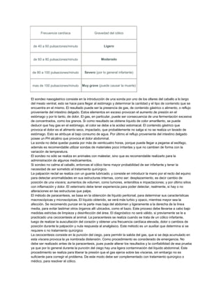Frecuencia cardíaca

Gravedad del cólico

de 40 a 60 pulsaciones/minuto

Ligero

de 60 a 80 pulsaciones/minuto

Moderado

de 80 a 100 pulsaciones/minuto

Severo (por lo general infartante)

mas de 100 pulsaciones/minuto

Muy grave (puede causar la muerte)

El sondeo nasogástrico consiste en la introducción de una sonda por uno de los ollares del caballo a lo largo
del meato ventral, esto se hace para llegar al estómago y determinar la cantidad y el tipo de contenido que se
encuentra en el mismo. El resultado puede ser la presencia de gas, de contenido gástrico o alimento, o reflujo
proveniente del intestino delgado. Estos elementos en exceso provocan el aumento de presión en el
estómago y por lo tanto, de dolor. El gas, en particular, puede ser consecuencia de una fermentación excesiva
de concentrados, como los granos. Si como resultado se obtiene líquido de color amarillento, se puede
deducir que hay gas en el estómago, el color se debe a la acidez estomacal. El contenido gástrico que
provoca el dolor es el alimento seco, impactado, que probablemente no salga si no se realiza un lavado de
estómago. Esto se atribuye al bajo consumo de agua. Por último el reflujo proveniente del intestino delgado
posee un PH alcalino que provoca el dolor abdominal.
La sonda no debe quedar puesta por más de veinticuatro horas, porque puede llegar a pegarse al esófago,
además es recomendable utilizar sondas de materiales poco irritantes y que no cambien de forma con la
variación de temperatura.
El sondeo no sólo se realiza en animales con malestar, sino que es recomendable realizarlo para la
administración de algunos medicamentos.
Si sondeo no calma al caballo, entonces el cólico tiene mayor probabilidad de ser infartante y tener la
necesidad de ser sometido al tratamiento quirúrgico.
La palpación rectal se realiza con un guante lubricado, y consiste en introducir la mano por el recto del equino
para detectar anormalidades en sus estructuras internas, como ser: desplazamiento, es decir cambio de
posición de una víscera; aumentos de volumen, como tumores, enterolitos e impactaciones; y por último sitios
con inflamación y dolor. El veterinario debe tener experiencia para poder detectar, realmente, si hay o no
alteraciones en las estructuras que palpe.
El método de paracentesis, se basa en la obtención de líquido peritonial, para determinar sus características
macroscópicas y microscópicas. El líquido obtenido, se verá más turbio y opaco, mientras mayor sea la
afección. Se recomiendo punzar en la parte mas baja del abdomen y ligeramente a la derecha de la línea
media, para evitar lastimar otros órganos allí ubicados, como el bazo. Este proceso debe llevarse a cabo bajo
medidas estrictas de limpieza y desinfección del área. El diagnóstico no será válido, si previamente se le a
practicado una cecocentesis al animal. La paracentesis se realiza cuando se trata de un cólico infartante,
luego de realizar la auscultación del corazón y obtener una frecuencia cardíaca elevada, dolor o cambios de
posición durante la palpación y nula respuesta al analgésico. Este método es un auxiliar que determina si se
requiere o no tratamiento quirúrgico
La cecocentesis consiste en la punción del ciego, para permitir la salida del gas, que si se deja acumulado en
esta víscera provoca la ya nombrada distensión. Como procedimiento es considerado de emergencia. No
debe ser realizado antes de la paracentesis, pues puede alterar los resultados y la confiabilidad de esa prueba
ya que por lo general durante la punción del ciego hay una ligera contaminación del líquido abdominal. Este
procedimiento se realiza para liberar la presión que el gas ejerce sobre las vísceras, sin embargo no es
suficiente para corregir el problema. De este modo debe ser complementado con tratamiento quirúrgico o
médico, para resolver el cólico.

 