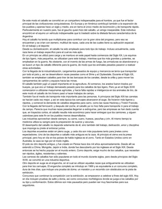 De este modo el caballo se convirtió en un compañero indispensable para el hombre, ya que fue el factor
principal de las civilizaciones conquistadoras. En Europa y en América contribuyó también a la expansión de
los pueblos y apenas hace un siglo y medio, era en tierra el único medio de locomoción y de transporte rápido.
Particularmente en nuestro país, fue el gaucho quien hizo del caballo, un amigo inseparable. Este individuo
encontró en el equino un vehículo indispensable que lo trasladó sobre la dilatada llanura característica de la
Argentina
Hoy el caballo ha tenido que multiplicarse para contribuir con la gran obra del progreso, pero eso se
encuentran y se crían con esmero, multitud de razas, cada una de las cuales tiene su aplicación espacial.
En el trabajo y el deporte:
Desde su domesticación, el caballo ha sido empleado para todo tipo de trabajo. Incluso actualmente, cada
raza tiene un trabajo específico para el cual es más apto.
En un principio se utilizó para carga y se mantuvo en este papel hasta comienzos del Siglo XX. Los equinos
de tipo ligero, más pequeños, se utilizaban para este trabajo, mientras que los más grandes y potentes, se
empleaban en la guerra. No obstante, con el invento de las armas de fuego, las armaduras se abandonaron y
se buscó un tipo de caballo diferente para la guerra, de modo que los animales pesados pasaron a realizar
otras actividades.
Con la llegada de la industrialización, cargamentos pesados de equipo y mercancía se tenía que transportar
por todo el país y, así se desarrollaron razas pesadas como el Shire y el Clydesdale. Durante el Siglo XX,
también se empleaban caballos para tirar de las barcazas de los canales, desde la orilla y para mover los
campamentos de carbón y equipos hacia las minas.
El caballo también jugó un papel importante en la agricultura. Al comienzo, los arados fueron tirados por
bueyes, ya que era un trabajo demasiado pesado para los caballos de tipo ligero. Pero ya en el Siglo XVIII
comenzaron a utilizarse maquinarias agrícolas, y hacía falta rapidez e inteligencia en los animales de tiro, de
este modo el caballo de tiro liviano pasó a hacer trabajos de campo.
También fue el medio de transporte más importante para las personas. A principios del Siglo XIX las carretas
se hacían cada vez mejor, y así en esta época los carruajes alcanzaron el auge. Se hicieron más ligeros y
rápidos, y comenzó la demanda de caballos elegantes para carro, como las razas Hackney y Trotón Francés.
Con la llegada del ferrocarril, y después del coche, el caballo ya no hizo falta para transporte ni para el trabajo
de campo. Parecía que muchas razas pesadas llegarían a extinguirse, pero las empresas se han dado cuenta
que, en trayectos cortos, el caballo resulta más económico para hacer entregas que los camiones, y siguen
usándose para este fin en los pueblos menos desarrollados.
Las industrias aprovechan desde siempre, su carne, cuero, huesos, pezuñas y crin. Al mismo tiempo la
medicina utiliza su sangre para la preparación de sueros y vacunas.
El desempeño del caballo no depende solamente de él, sino también del trabajo, dedicación, amor y disciplina
que imponga su jinete al entrenar juntos.
Los deportes ecuestres están en pleno auge, y cada día son más populares tanto para jinetes como
espectadores. Uno de los deportes a caballo más antiguos es la caza. Al principio el ciervo era la presa
principal, pero hoy en día en los países de habla inglesa es el zorro. Tanto en Estados Unidos como en
Australia, la caza se rige por el modo inglés.
El polo es otro deporte antiguo, y fue creado en Persia hace dos mil años aproximadamente. Desde allí se
extendió a China, Mongolia, Japón e India, donde fue descubierto por los ingleses en el Siglo XIX. Desde
entonces se ha hecho popular en el mundo entero. Como deporte, exige mucho de los caballos, que necesitan
ser rápidos, ágiles, resistentes y valientes.
Las carreras de caballos han sido populares en todo el mundo durante siglos, pero desde principios del Siglo
XVIII, se convirtió en una industria deportiva.
Otro deporte en auge es el enganche, en el cual se utilizan aquellas razas que antiguamente se utilizaban
para tirar los carruajes. El enganche completo se introdujo en 1969 y es equivalente a un concurso completo,
dura de tres días, que incluye una prueba de doma, un maratón y un recorrido con obstáculos en la pista de
exhibición.
Concursos que combinan la competición con la exhibición, se empezaron a celebrar a fines del siglo XIX. Hoy
en día incluyen pruebas de salto y doma, así como concursos morfológicos donde se juzga a los caballos por
su tipo y conformación. Estos últimos son más pausados pero pueden ser muy fascinantes para sus
seguidores.

 