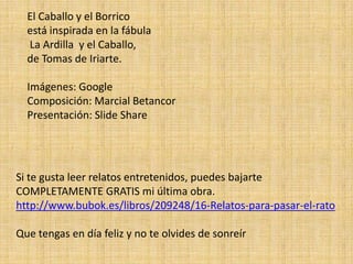 El Caballo y el Borrico
  está inspirada en la fábula
  La Ardilla y el Caballo,
  de Tomas de Iriarte.

  Imágenes: Google
  Composición: Marcial Betancor
  Presentación: Slide Share




Si te gusta leer relatos entretenidos, puedes bajarte
COMPLETAMENTE GRATIS mi última obra.
http://www.bubok.es/libros/209248/16-Relatos-para-pasar-el-rato

Que tengas en día feliz y no te olvides de sonreír
 