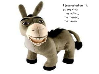 Fíjese usted en mí:
yo soy vivo,
muy activo,
me meneo,
me paseo,
 