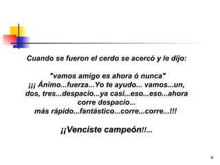 Cuando se fueron el cerdo se acercó y le dijo: "vamos amigo es ahora ó nunca" ¡¡¡ Ánimo...fuerza...Yo te ayudo... vamos...un, dos, tres...despacio...ya casi...eso...eso...ahora corre despacio... más rápido...fantástico...corre...corre...!!!  ¡¡Venciste campeón !!... 