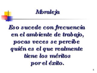 Eso sucede con frecuencia  en el ambiente de trabajo, pocas veces se percibe  quién es el que realmente  tiene los méritos por el éxito. Moraleja 