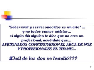 "Saber vivir y ser reconocidos es un arte" ... y no todos somos artistas... si algún día alguien te dice que no eres un profesional, acuérdate que...  AFICIONADOS CONSTRUYERON EL ARCA DE NOE Y PROFESIONALES EL TITANIC... ¿¿¿Cuál de los dos se hundió??? 