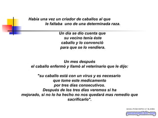 Había una vez un criador de caballos al que  le faltaba  uno de una determinada raza. Un día se dio cuenta que  su vecino tenía éste caballo y lo convenció  para que se lo vendiera. Un mes después el caballo enfermó y llamó al veterinario que le dijo: "su caballo está con un virus y es necesario  que tome este medicamento por tres días consecutivos. Después de los tres días veremos si ha mejorado, si no lo ha hecho no nos quedará mas remedio que sacrificarlo". 