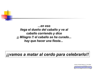 ...en eso llega el dueño del caballo y ve al caballo corriendo y dice ¡¡ Milagro !! el caballo se ha curado... hay que hacer una fiesta...  ¡¡vamos a matar al cerdo para celebrarlo!! 