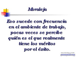 Eso sucede con frecuencia  en el ambiente de trabajo, pocas veces se percibe  quién es el que realmente  tiene los méritos por el éxito. Moraleja 