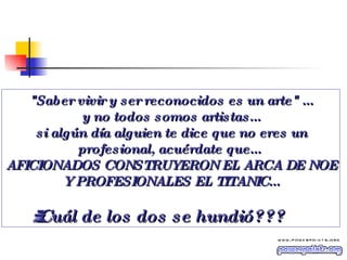 "Saber vivir y ser reconocidos es un arte" ... y no todos somos artistas... si algún día alguien te dice que no eres un profesional, acuérdate que...  AFICIONADOS CONSTRUYERON EL ARCA DE NOE Y PROFESIONALES EL TITANIC... ¿¿¿Cuál de los dos se hundió??? 