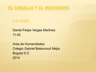 EL CABALLO Y EL MUCHACHO 
C.S.LEWIS 
Daniel Felipe Vargas Martinez 
11-02 
Area de Humanidades 
Colegio Gabriel Betancourt Mejia 
Bogotá D.C 
2014 
 